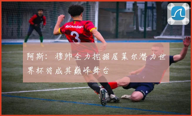 阿斯：穆帅全力挖掘居莱尔潜力世界杯将成其巅峰舞台