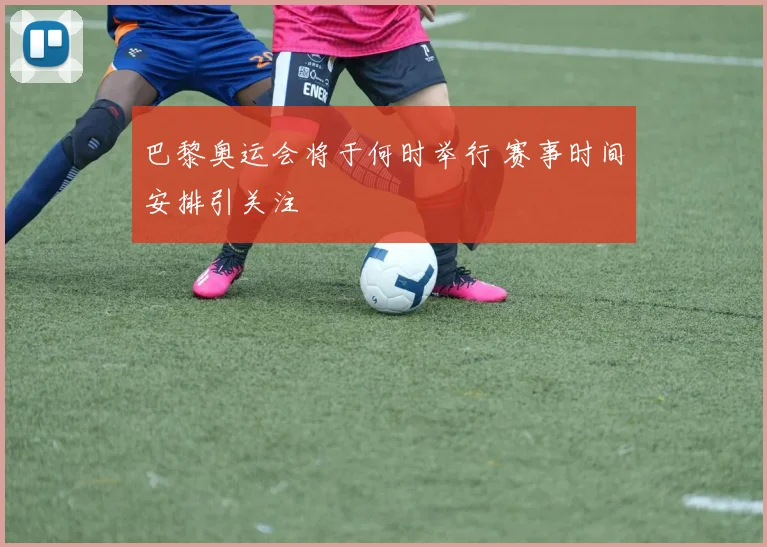 巴黎奥运会将于何时举行 赛事时间安排引关注