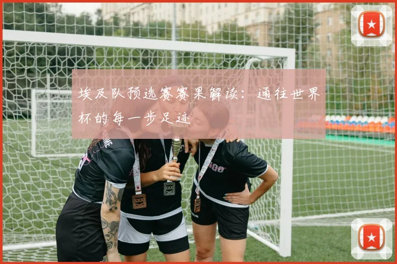 埃及队预选赛赛果解读：通往世界杯的每一步足迹